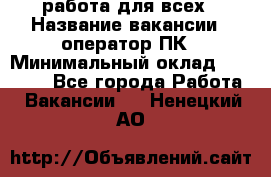 работа для всех › Название вакансии ­ оператор ПК › Минимальный оклад ­ 15 000 - Все города Работа » Вакансии   . Ненецкий АО